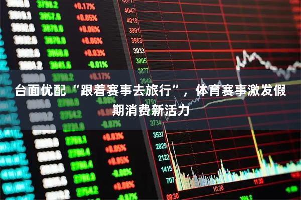 台面优配 “跟着赛事去旅行”，体育赛事激发假期消费新活力