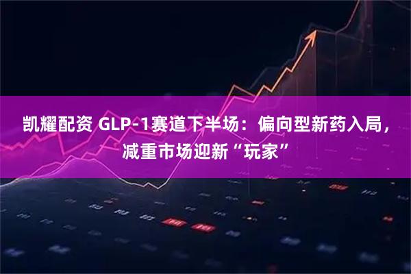 凯耀配资 GLP-1赛道下半场：偏向型新药入局，减重市场迎新“玩家”