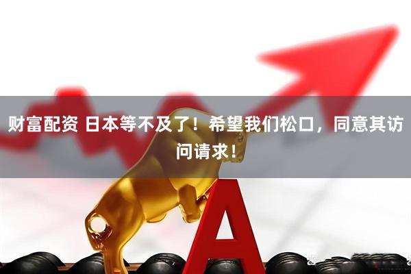 财富配资 日本等不及了！希望我们松口，同意其访问请求！