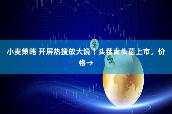 小麦策略 开屏热搜放大镜｜头茬青头菌上市，价格→