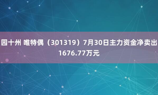 园十州 唯特偶（301319）7月30日主力资金净卖出1676.77万元