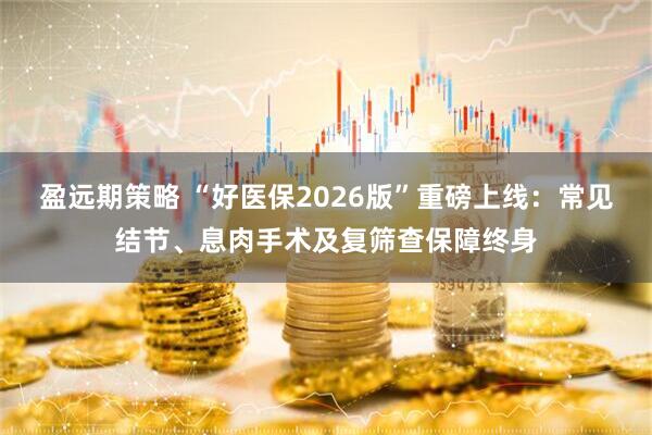 盈远期策略 “好医保2026版”重磅上线：常见结节、息肉手术及复筛查保障终身