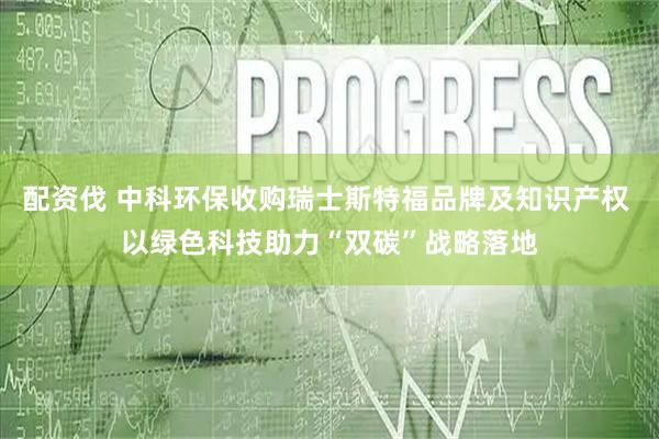 配资伐 中科环保收购瑞士斯特福品牌及知识产权 以绿色科技助力“双碳”战略落地