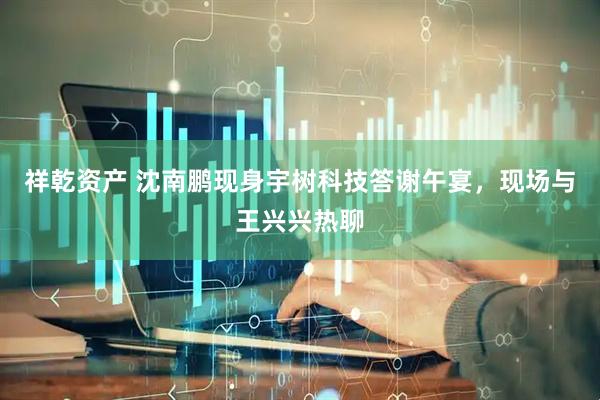 祥乾资产 沈南鹏现身宇树科技答谢午宴，现场与王兴兴热聊